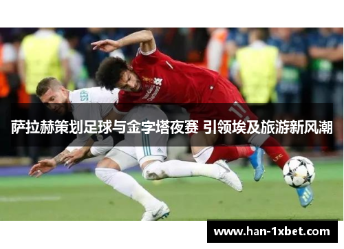 萨拉赫策划足球与金字塔夜赛 引领埃及旅游新风潮 萨拉赫策划足球与金字塔夜赛 引领埃及旅游新风潮