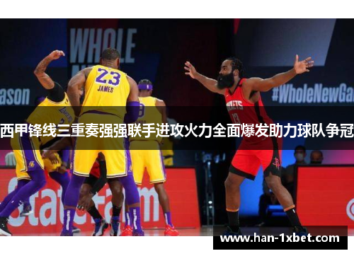 西甲锋线三重奏强强联手进攻火力全面爆发助力球队争冠 西甲锋线三重奏强强联手进攻火力全面爆发助力球队争冠