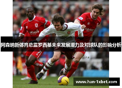阿森纳新体育总监罗西基未来发展潜力及对球队的影响分析 阿森纳新体育总监罗西基未来发展潜力及对球队的影响分析