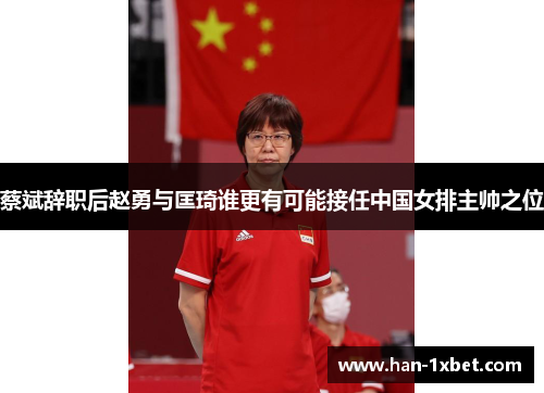 蔡斌辞职后赵勇与匡琦谁更有可能接任中国女排主帅之位