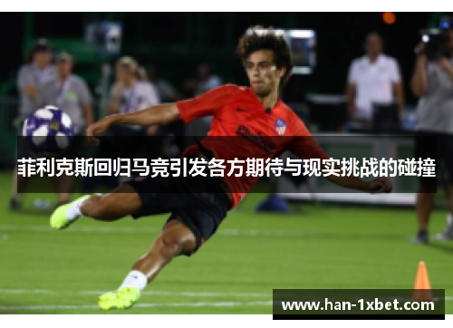 菲利克斯回归马竞引发各方期待与现实挑战的碰撞