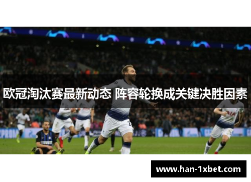 欧冠淘汰赛最新动态 阵容轮换成关键决胜因素