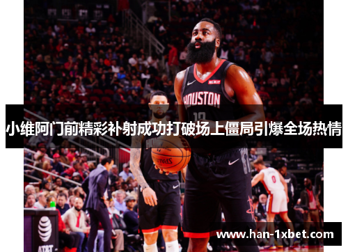 小维阿门前精彩补射成功打破场上僵局引爆全场热情