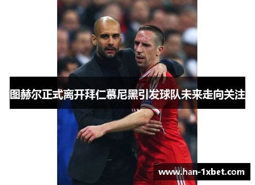 图赫尔正式离开拜仁慕尼黑引发球队未来走向关注